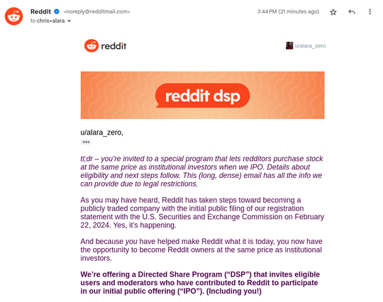 An email from Reddit's direct share program (DSP) saying: "u/alara_zero,

tl;dr – you’re invited to a special program that lets redditors purchase stock at the same price as institutional investors when we IPO. Details about eligibility and next steps follow. This (long, dense) email has all the info we can provide due to legal restrictions.

As you may have heard, Reddit has taken steps toward becoming a publicly traded company with the initial public filing of our registration statement with …